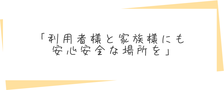 「利用者様とご家族様にも安心安全な場所を」