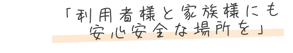 「利用者様と家族様にも安心安全な場所を」