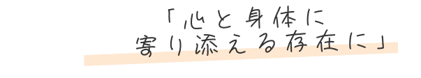 「心と身体に寄り添える存在に」